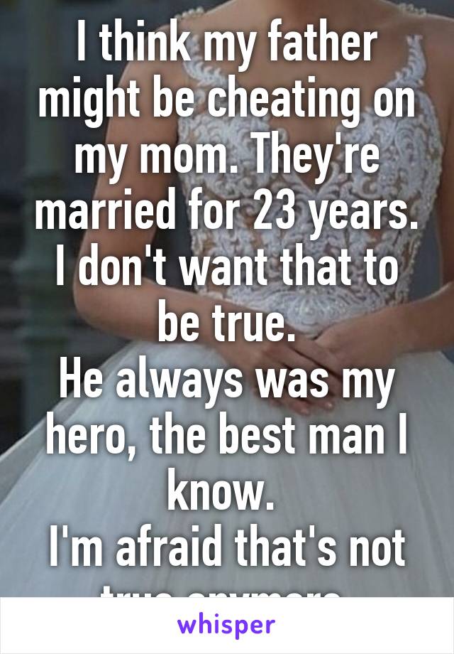 I think my father might be cheating on my mom. They're married for 23 years.
I don't want that to be true.
He always was my hero, the best man I know. 
I'm afraid that's not true anymore.