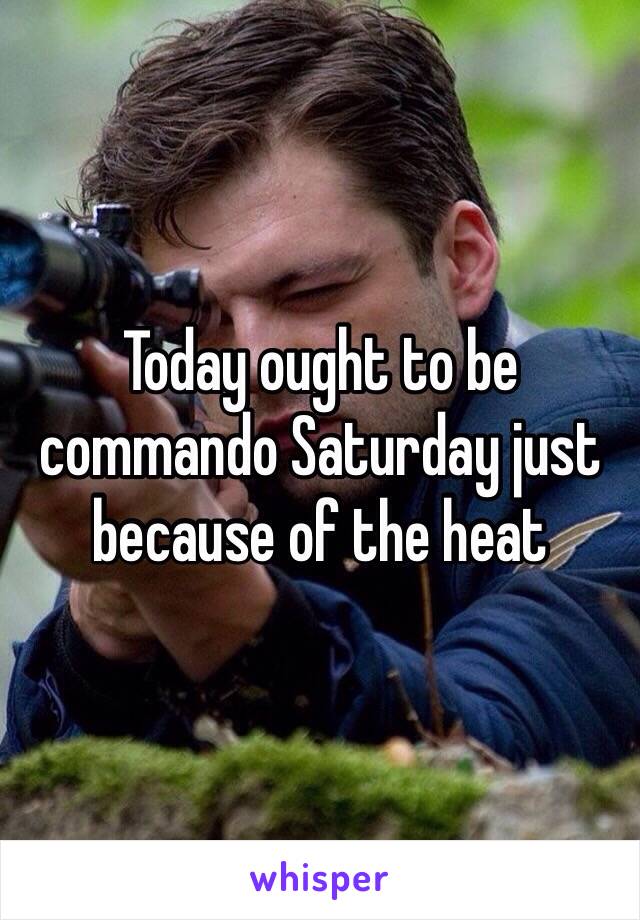 Today ought to be commando Saturday just because of the heat