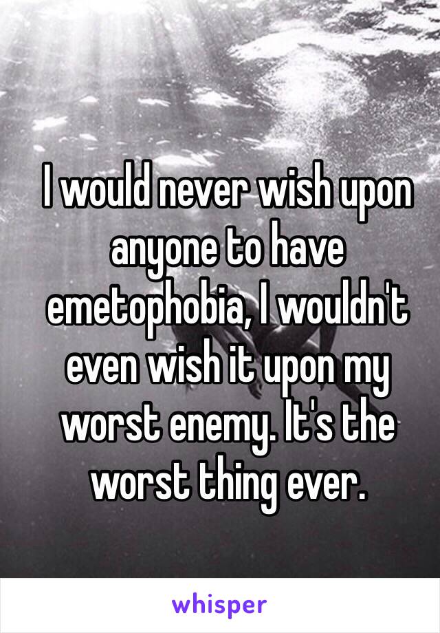 I would never wish upon anyone to have emetophobia, I wouldn't even wish it upon my worst enemy. It's the worst thing ever.