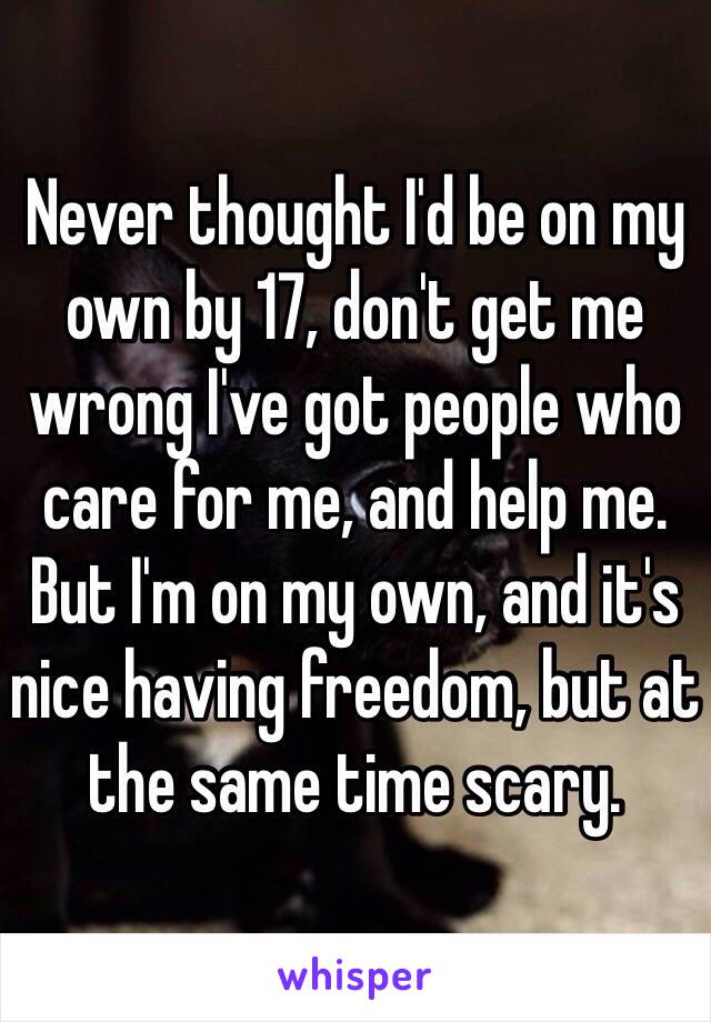 Never thought I'd be on my own by 17, don't get me wrong I've got people who care for me, and help me. But I'm on my own, and it's nice having freedom, but at the same time scary. 