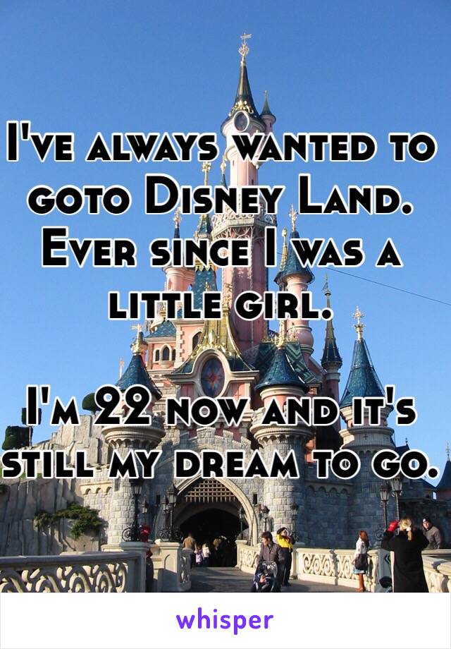 I've always wanted to goto Disney Land. Ever since I was a little girl. 

I'm 22 now and it's still my dream to go.