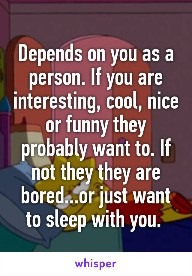 Depends on you as a person. If you are interesting, cool, nice or funny they probably want to. If not they they are bored...or just want to sleep with you. 