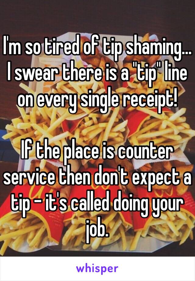 I'm so tired of tip shaming... I swear there is a "tip" line on every single receipt!

If the place is counter service then don't expect a tip - it's called doing your job. 