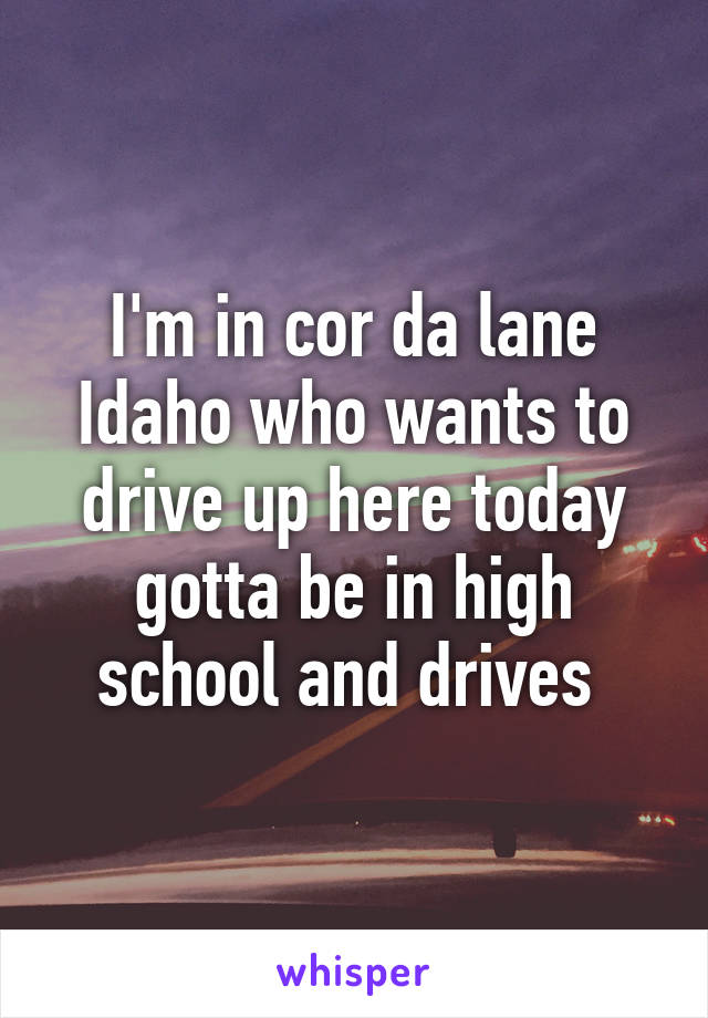 I'm in cor da lane Idaho who wants to drive up here today gotta be in high school and drives 