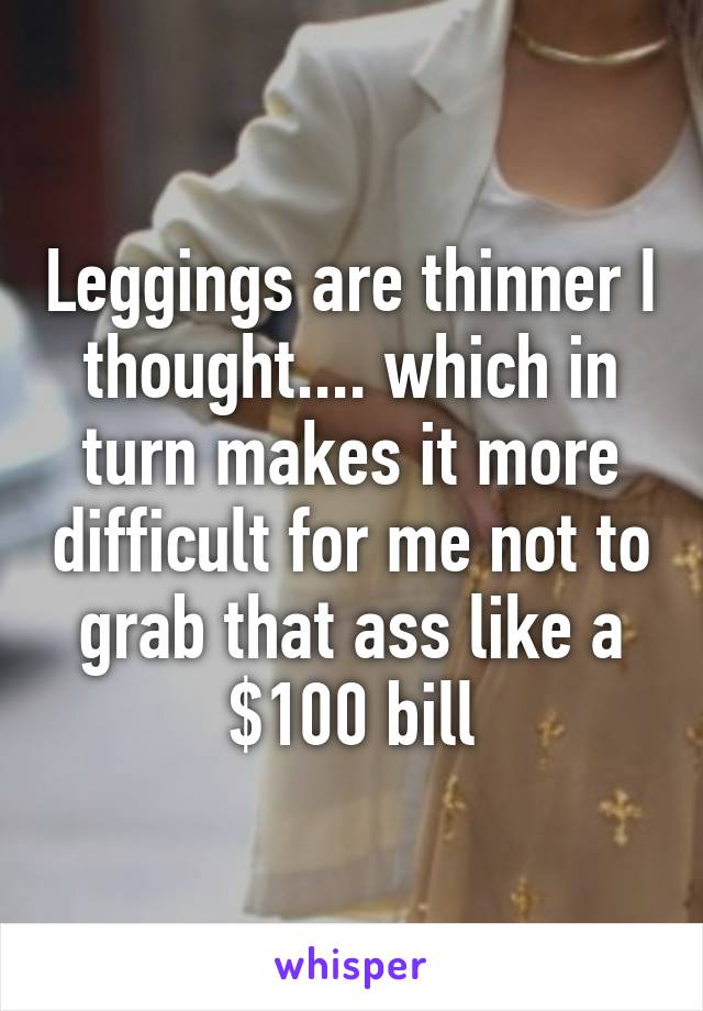 Leggings are thinner I thought.... which in turn makes it more difficult for me not to grab that ass like a $100 bill