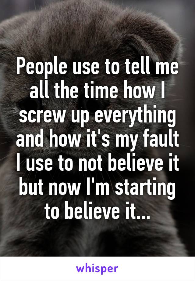 People use to tell me all the time how I screw up everything and how it's my fault I use to not believe it but now I'm starting to believe it...