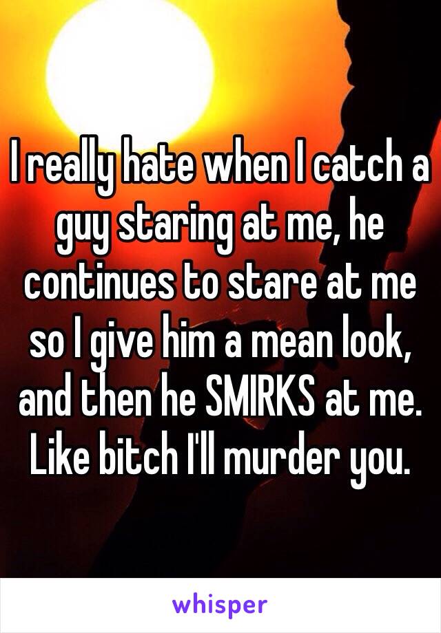 I really hate when I catch a guy staring at me, he continues to stare at me so I give him a mean look, and then he SMIRKS at me. Like bitch I'll murder you. 