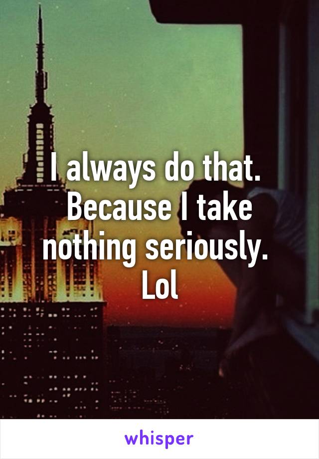 I always do that.  Because I take nothing seriously.  Lol