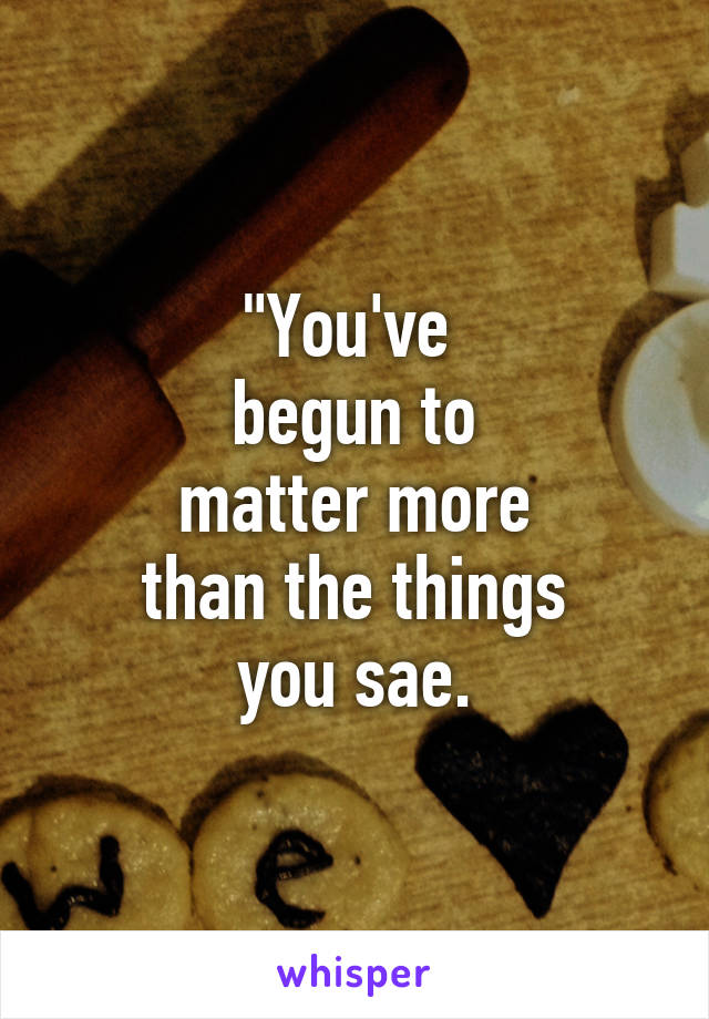 "You've 
begun to
matter more
than the things
you sae.