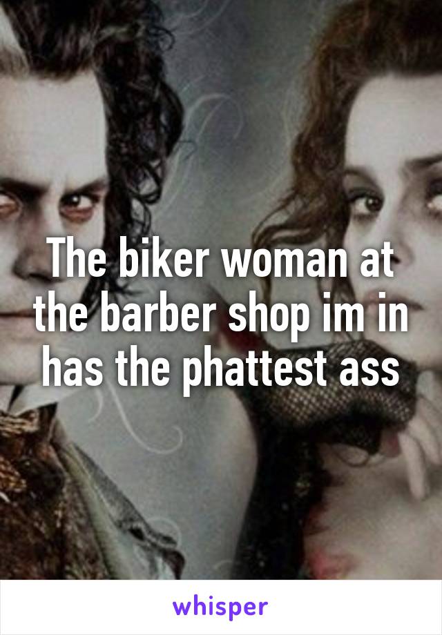 The biker woman at the barber shop im in has the phattest ass