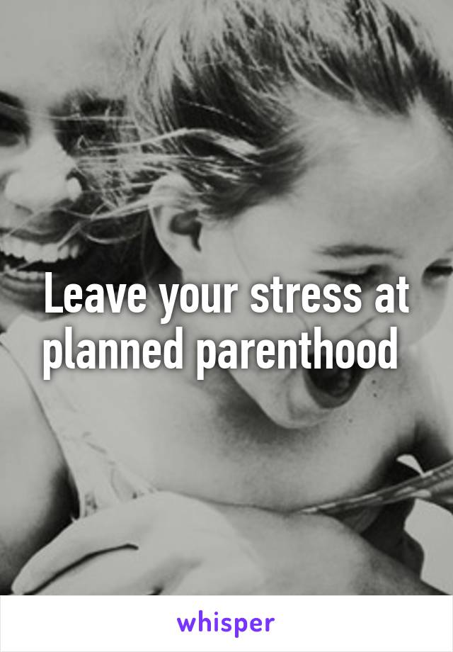 Leave your stress at planned parenthood 