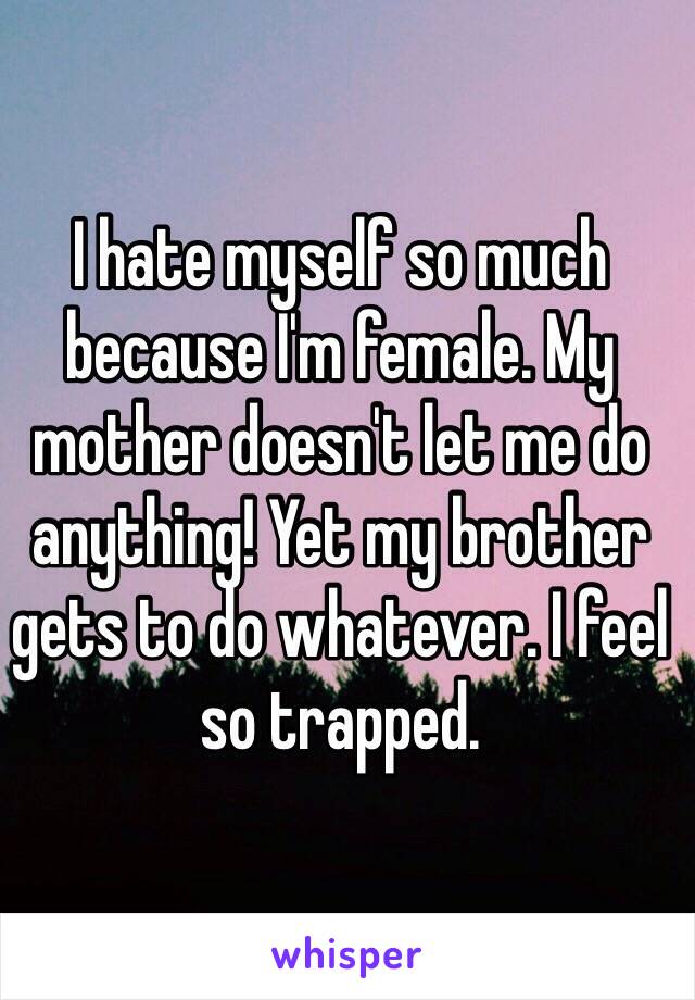 I hate myself so much because I'm female. My mother doesn't let me do anything! Yet my brother gets to do whatever. I feel so trapped. 