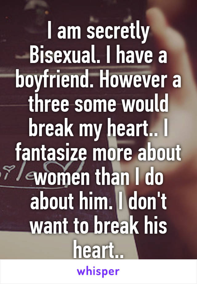 I am secretly Bisexual. I have a boyfriend. However a three some would break my heart.. I fantasize more about women than I do about him. I don't want to break his heart..