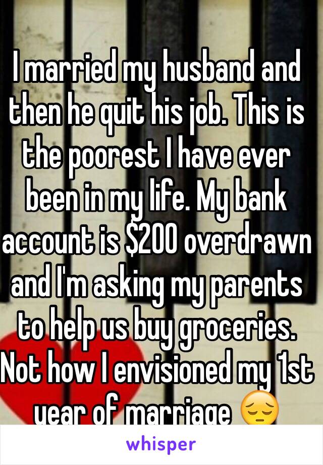 I married my husband and then he quit his job. This is the poorest I have ever been in my life. My bank account is $200 overdrawn and I'm asking my parents to help us buy groceries. Not how I envisioned my 1st year of marriage 😔