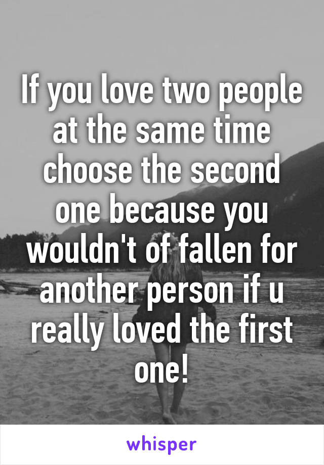 If you love two people at the same time choose the second one because you wouldn't of fallen for another person if u really loved the first one!