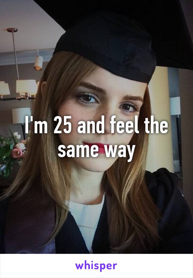 I'm 25 and feel the same way