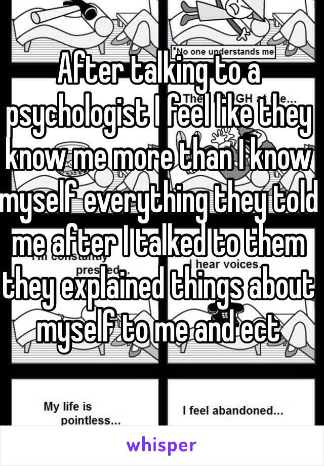 After talking to a psychologist I feel like they know me more than I know myself everything they told me after I talked to them they explained things about myself to me and ect 