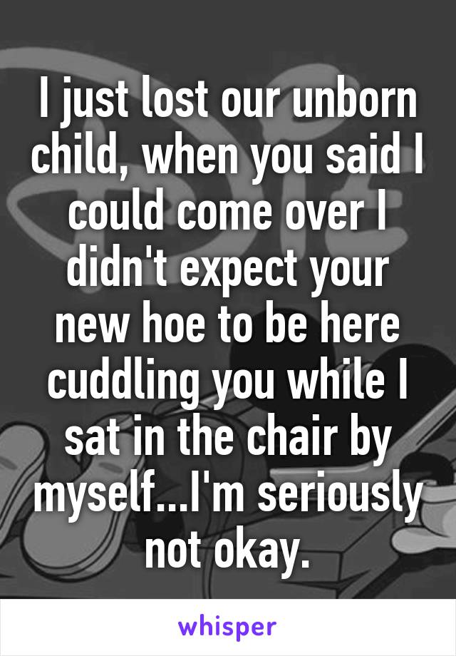 I just lost our unborn child, when you said I could come over I didn't expect your new hoe to be here cuddling you while I sat in the chair by myself...I'm seriously not okay.