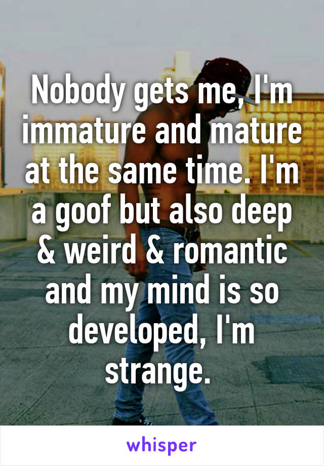 Nobody gets me, I'm immature and mature at the same time. I'm a goof but also deep & weird & romantic and my mind is so developed, I'm strange. 