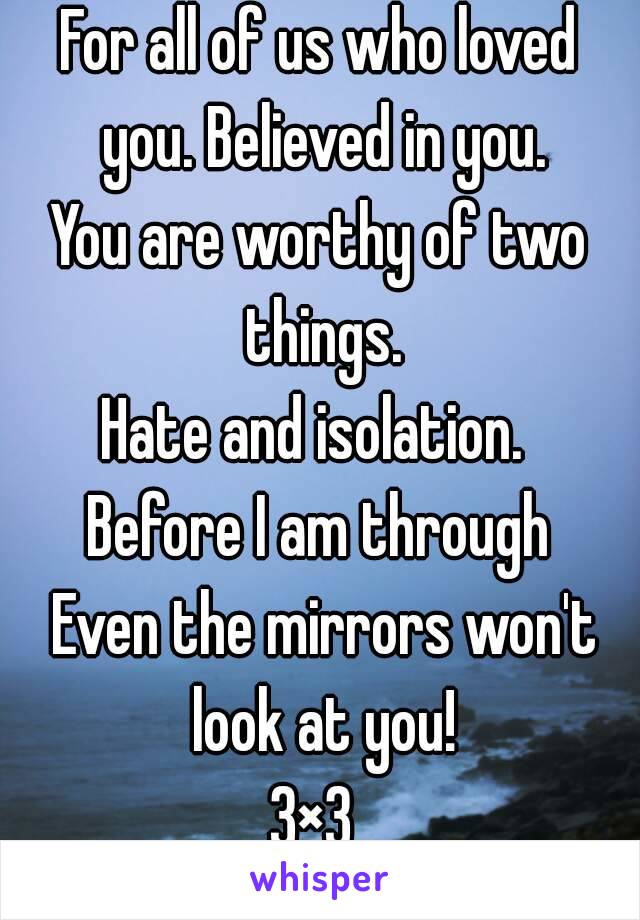 For all of us who loved you. Believed in you.
You are worthy of two things.
Hate and isolation. 
Before I am through
 Even the mirrors won't look at you!
3×3 