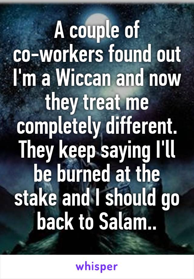 A couple of co-workers found out I'm a Wiccan and now they treat me completely different.
They keep saying I'll be burned at the stake and I should go back to Salam..
