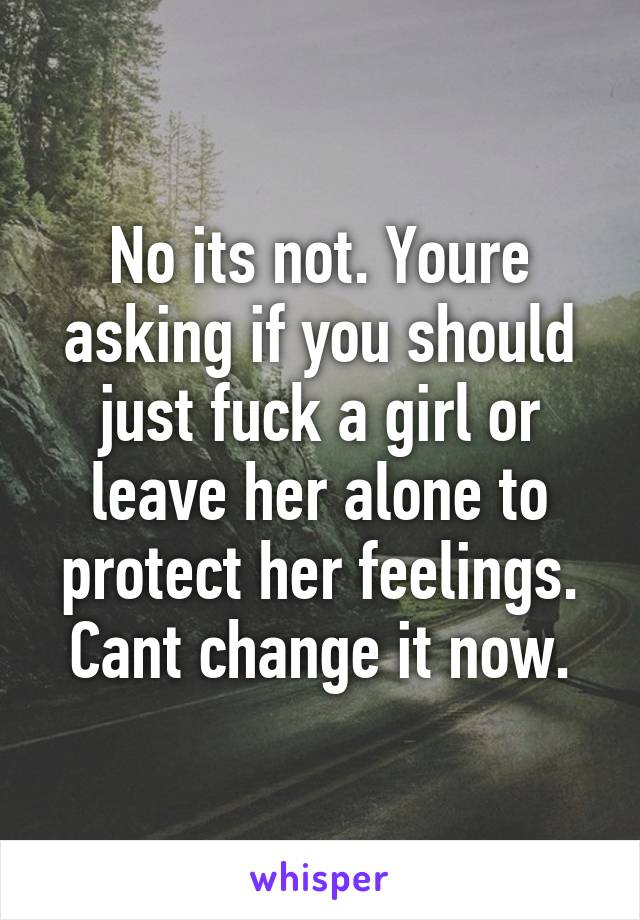 No its not. Youre asking if you should just fuck a girl or leave her alone to protect her feelings. Cant change it now.