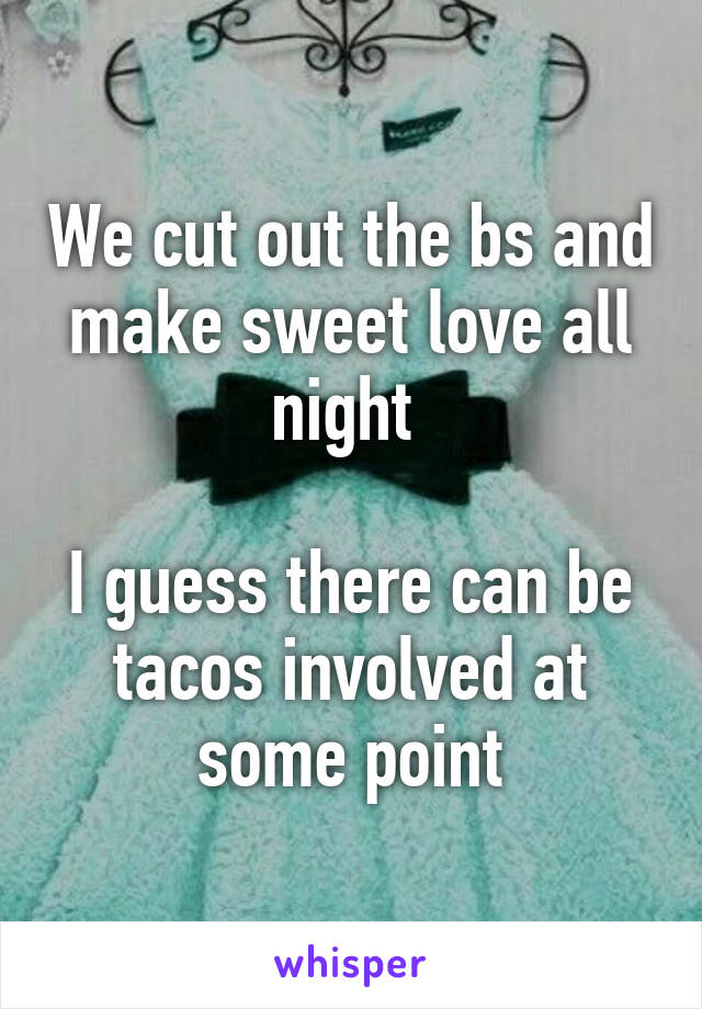 We cut out the bs and make sweet love all night 

I guess there can be tacos involved at some point