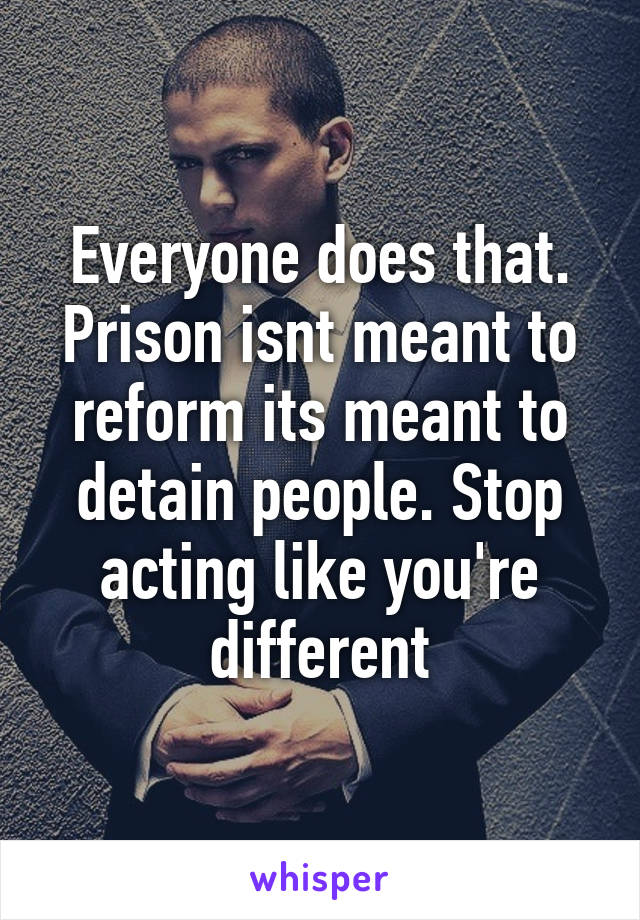 Everyone does that. Prison isnt meant to reform its meant to detain people. Stop acting like you're different