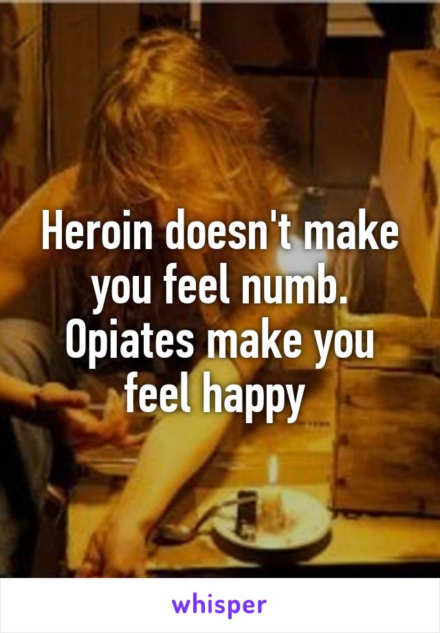 Heroin doesn't make you feel numb. Opiates make you feel happy 