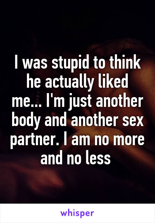 I was stupid to think he actually liked me... I'm just another body and another sex partner. I am no more and no less 