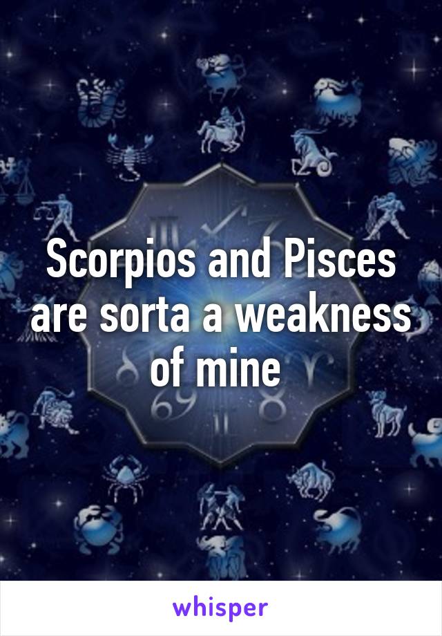 Scorpios and Pisces are sorta a weakness of mine 