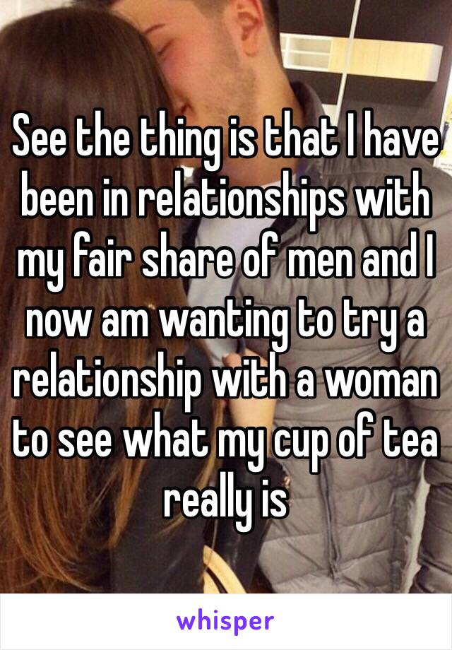 See the thing is that I have been in relationships with my fair share of men and I now am wanting to try a relationship with a woman to see what my cup of tea really is