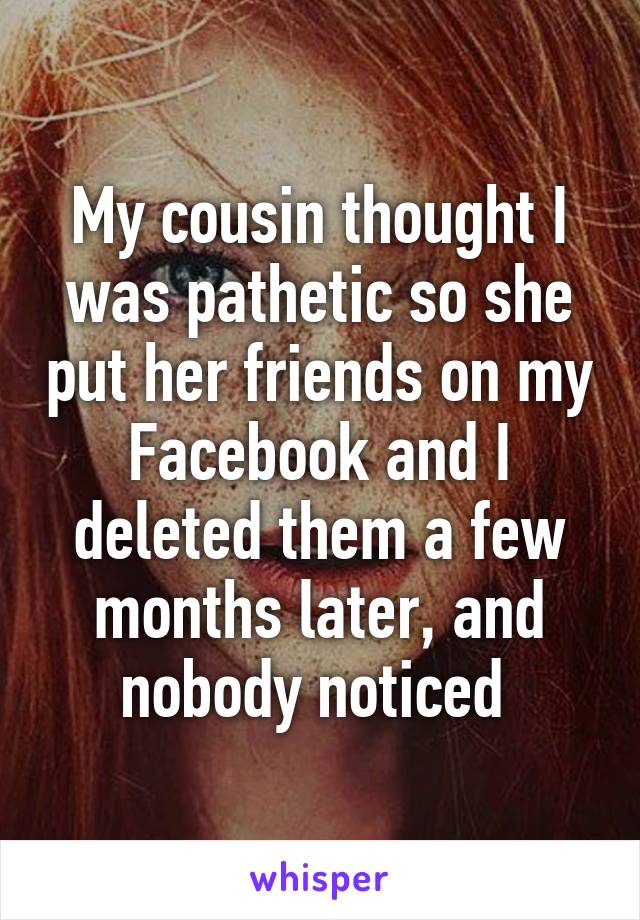 My cousin thought I was pathetic so she put her friends on my Facebook and I deleted them a few months later, and nobody noticed 