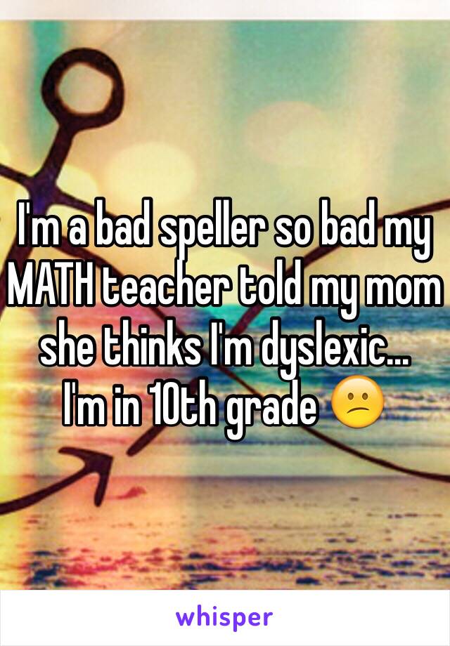 I'm a bad speller so bad my MATH teacher told my mom she thinks I'm dyslexic...
I'm in 10th grade 😕