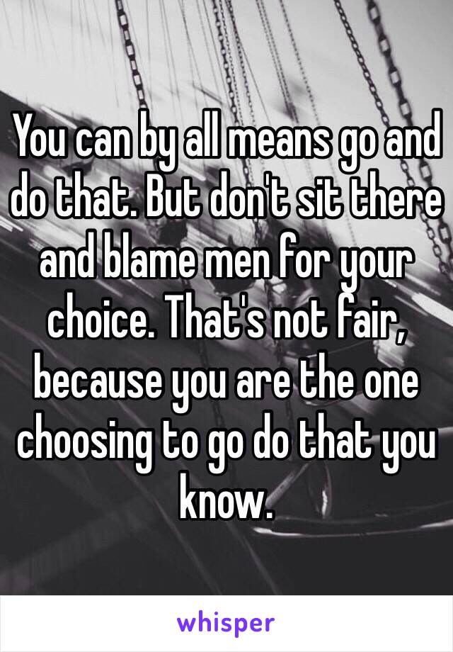 You can by all means go and do that. But don't sit there and blame men for your choice. That's not fair, because you are the one choosing to go do that you know. 