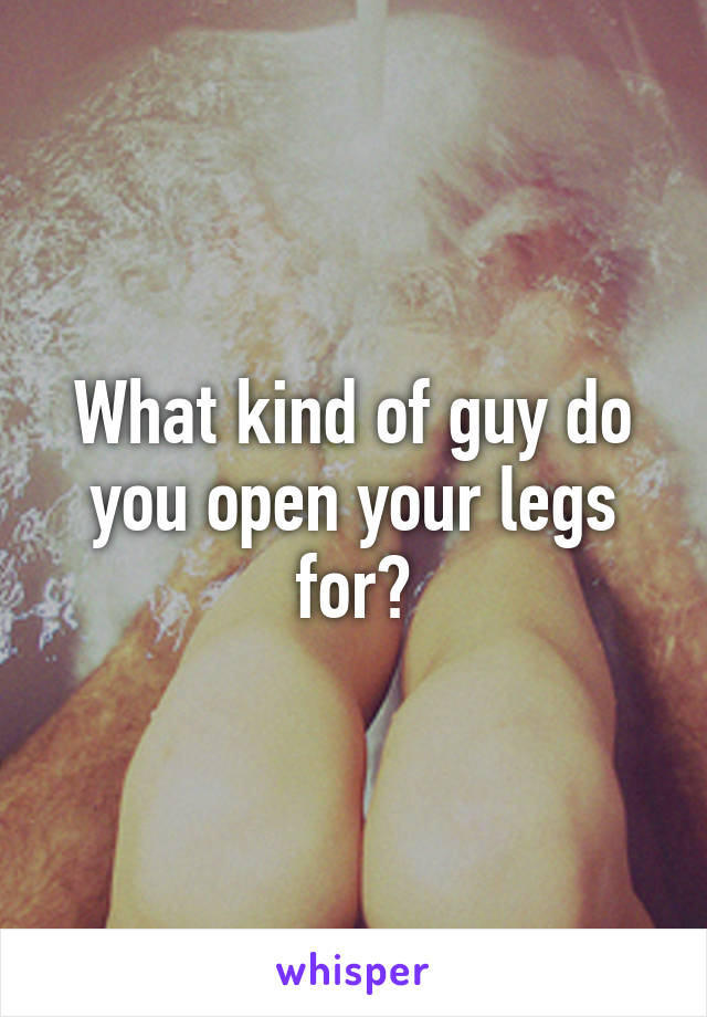 What kind of guy do you open your legs for?