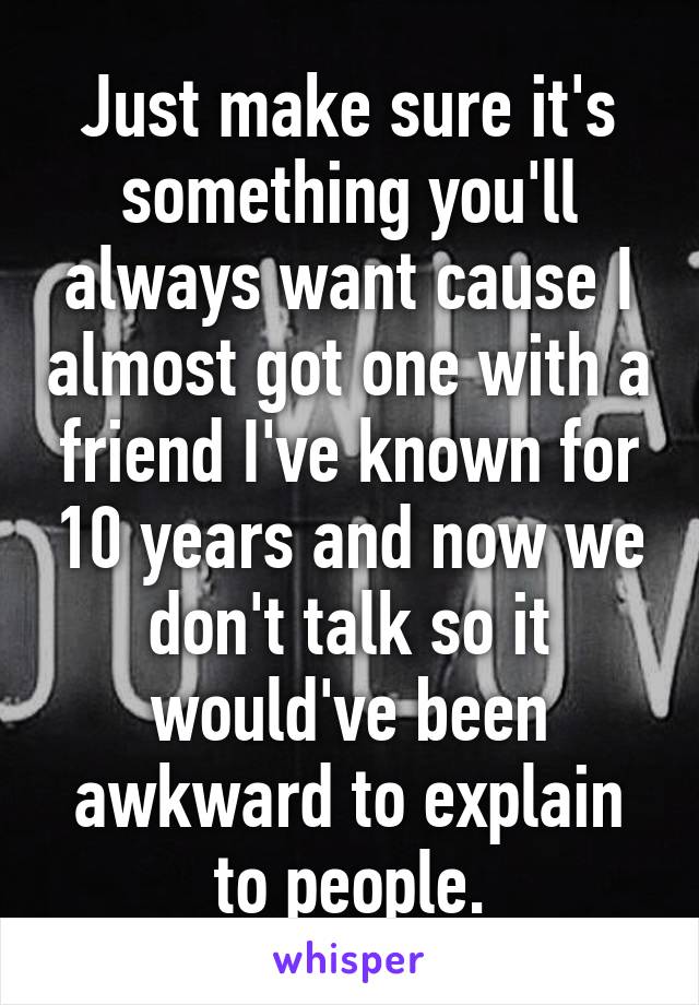 Just make sure it's something you'll always want cause I almost got one with a friend I've known for 10 years and now we don't talk so it would've been awkward to explain to people.