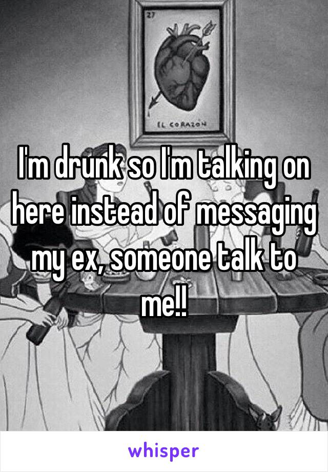 I'm drunk so I'm talking on here instead of messaging my ex, someone talk to me!!