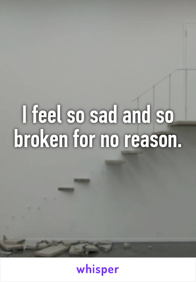 I feel so sad and so broken for no reason. 