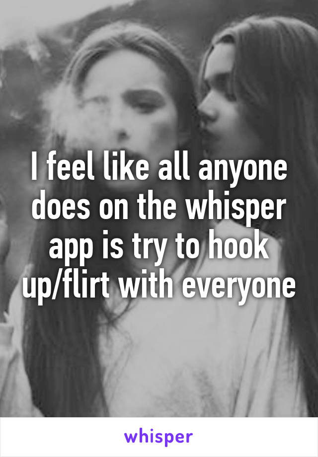 I feel like all anyone does on the whisper app is try to hook up/flirt with everyone