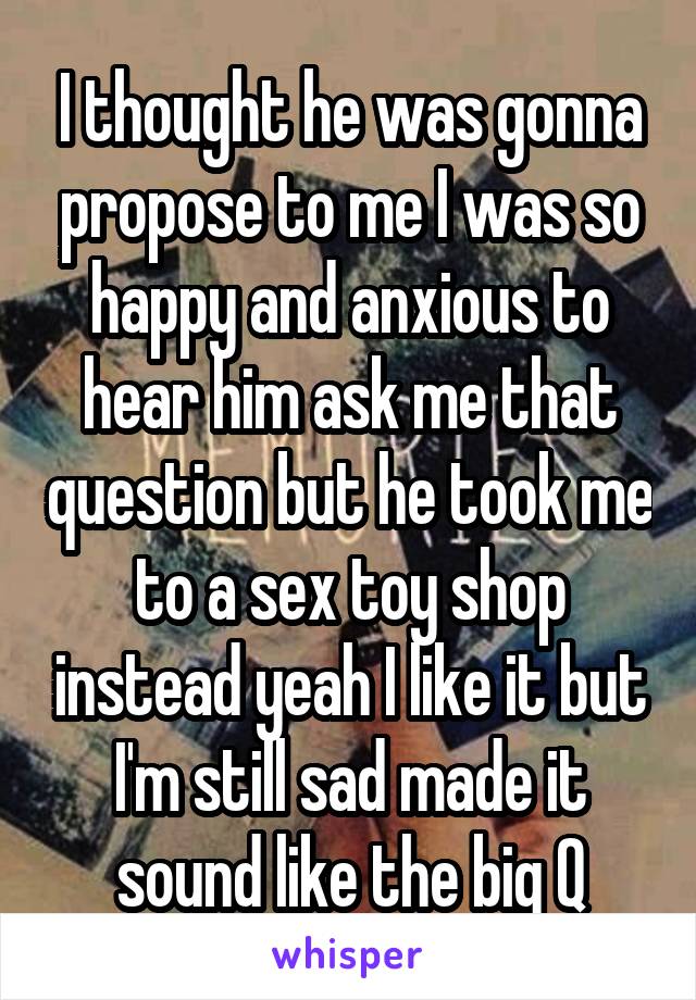 I thought he was gonna propose to me I was so happy and anxious to hear him ask me that question but he took me to a sex toy shop instead yeah I like it but I'm still sad made it sound like the big Q