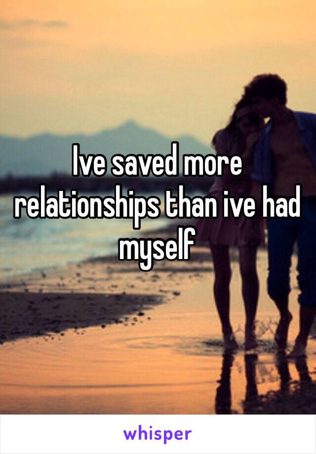 Ive saved more relationships than ive had myself
