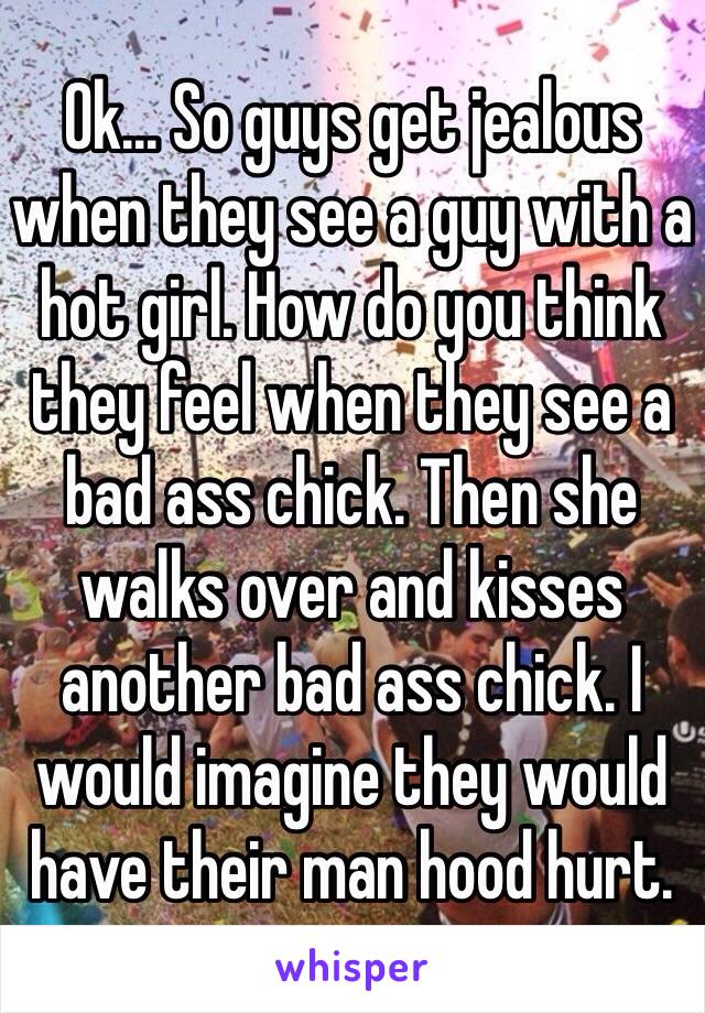 Ok... So guys get jealous when they see a guy with a hot girl. How do you think they feel when they see a bad ass chick. Then she walks over and kisses another bad ass chick. I would imagine they would have their man hood hurt. 