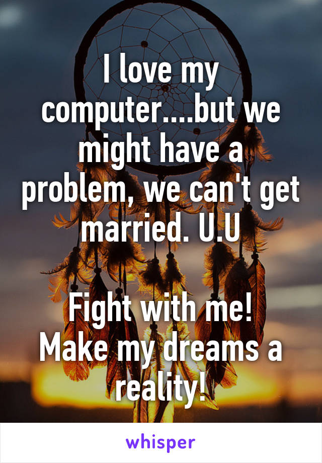 I love my computer....but we might have a problem, we can't get married. U.U

Fight with me!
Make my dreams a reality!