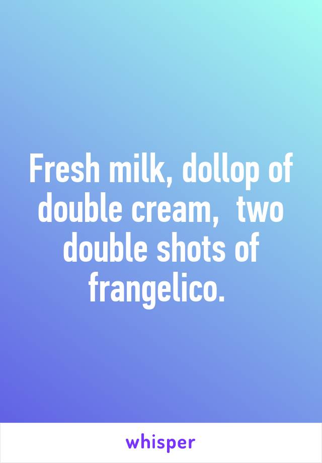 Fresh milk, dollop of double cream,  two double shots of frangelico. 
