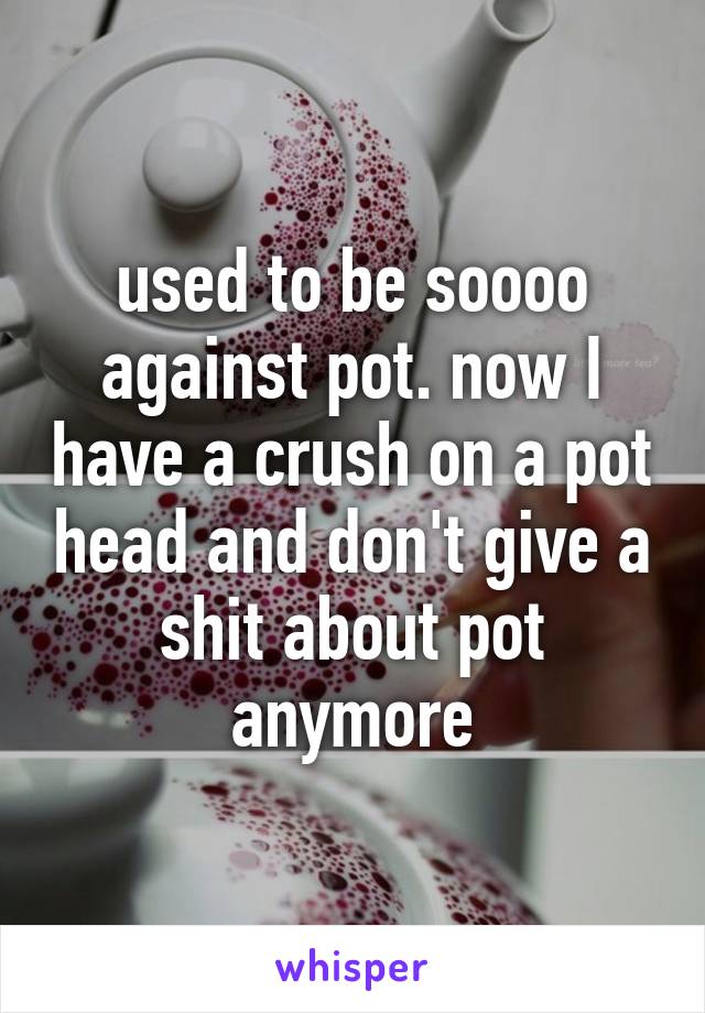 used to be soooo against pot. now I have a crush on a pot head and don't give a shit about pot anymore