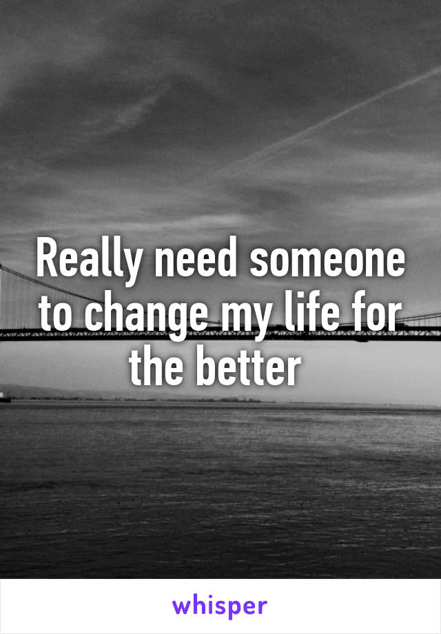 Really need someone to change my life for the better 