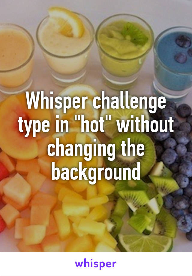 Whisper challenge type in "hot" without changing the background