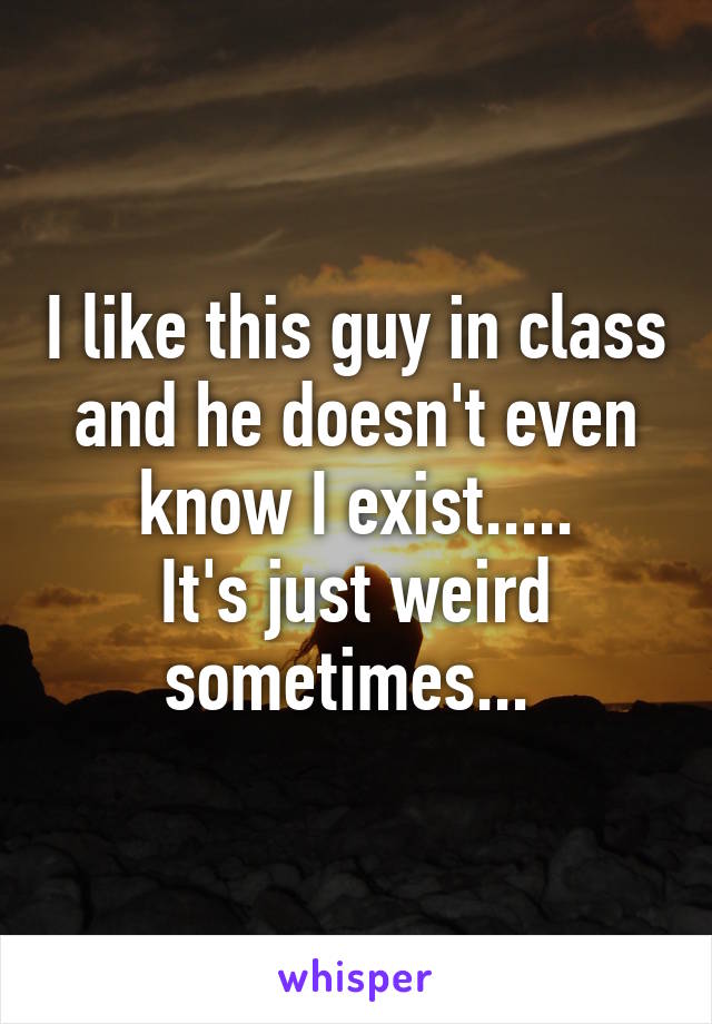 I like this guy in class and he doesn't even know I exist.....
It's just weird sometimes... 