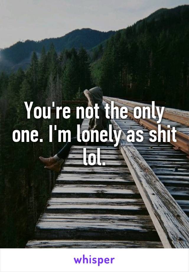 You're not the only one. I'm lonely as shit lol.